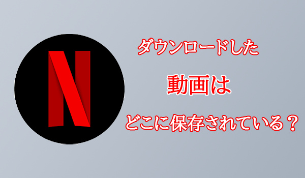 Netflixからダウンロードした動画はどこに保存されている？